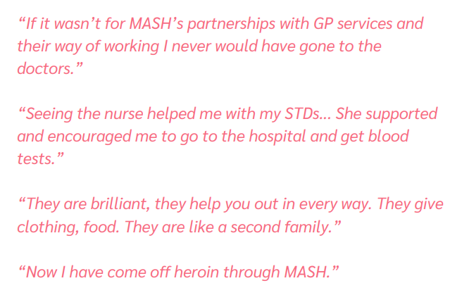 “If it wasn’t for MASH’s partnerships with GP services and
their way of working I never would have gone to the
doctors.”
“Seeing the nurse helped me with my STDs... She supported
and encouraged me to go to the hospital and get blood
tests.”
“They are brilliant, they help you out in every way. They give
clothing, food. They are like a second family.”
“Now I have come off heroin through MASH.”