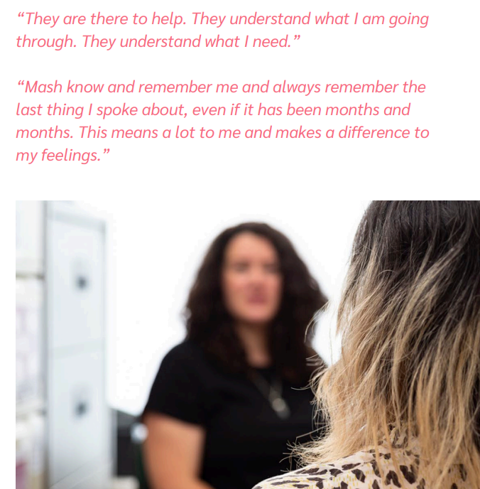 “They are there to help. They understand what I am going
through. They understand what I need.”
“Mash know and remember me and always remember the
last thing I spoke about, even if it has been months and
months. This means a lot to me and makes a difference to
my feelings.”