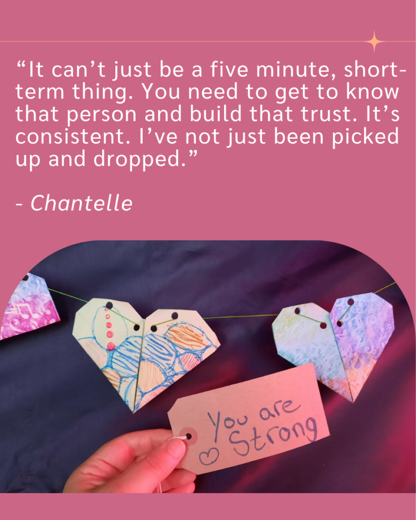 Quote from Chantelle "It can't just be a five minute, short-term thing. You need to know that person and build that trust. It's consistent. I've not just been picked up and dropped."